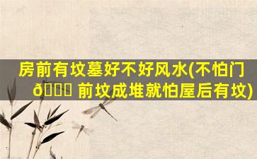 房前有坟墓好不好风水(不怕门 🐝 前坟成堆就怕屋后有坟)